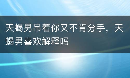 天蝎男吊着你又不肯分手，天蝎男喜欢解释吗