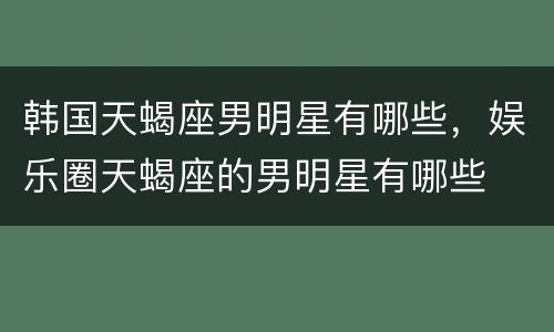 韩国天蝎座男明星有哪些，娱乐圈天蝎座的男明星有哪些