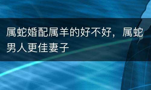 属蛇婚配属羊的好不好，属蛇男人更佳妻子