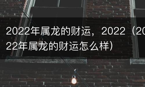 2022年属龙的财运，2022（2022年属龙的财运怎么样）