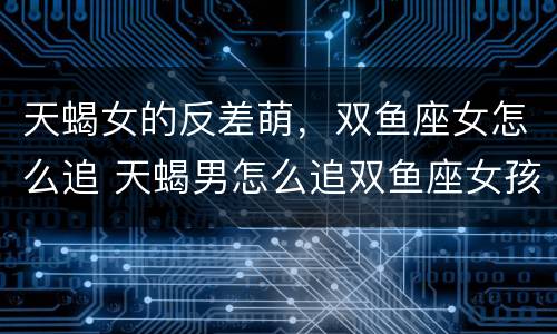天蝎女的反差萌，双鱼座女怎么追 天蝎男怎么追双鱼座女孩