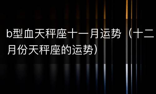 b型血天秤座十一月运势（十二月份天秤座的运势）