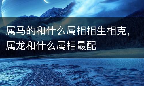 属马的和什么属相相生相克，属龙和什么属相最配