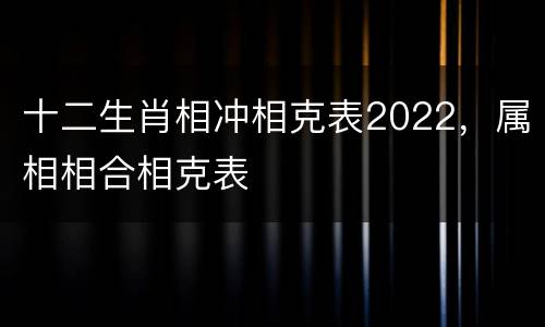 十二生肖相冲相克表2022，属相相合相克表