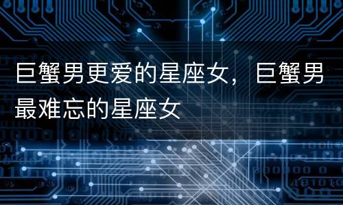 巨蟹男更爱的星座女，巨蟹男最难忘的星座女