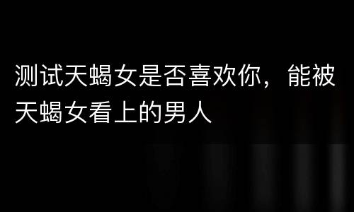 测试天蝎女是否喜欢你，能被天蝎女看上的男人