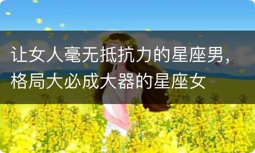 让女人毫无抵抗力的星座男，格局大必成大器的星座女