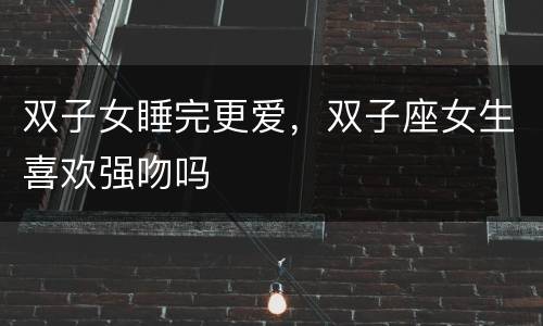 双子女睡完更爱，双子座女生喜欢强吻吗