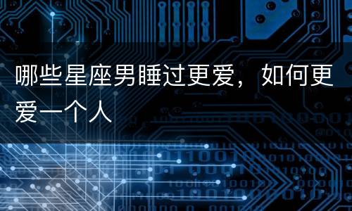 哪些星座男睡过更爱，如何更爱一个人