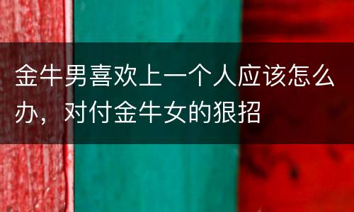 金牛男喜欢上一个人应该怎么办，对付金牛女的狠招
