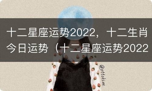 十二星座运势2022，十二生肖今日运势（十二星座运势2022,十二生肖今日运势查询）