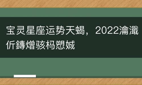 宝灵星座运势天蝎，2022瀹濈伒鏄熷骇杩愬娍