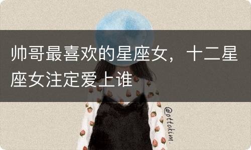 帅哥最喜欢的星座女，十二星座女注定爱上谁