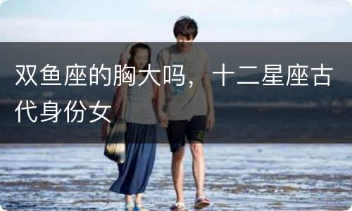 双鱼座的胸大吗，十二星座古代身份女
