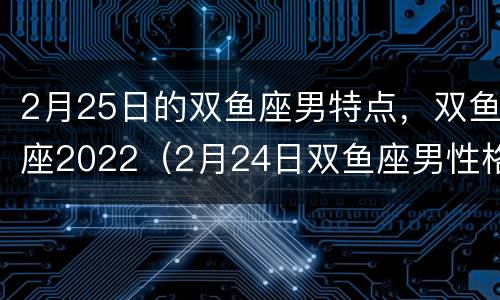 2月25日的双鱼座男特点，双鱼座2022（2月24日双鱼座男性格）