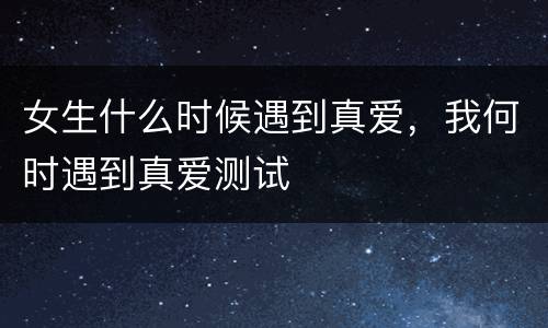 女生什么时候遇到真爱，我何时遇到真爱测试