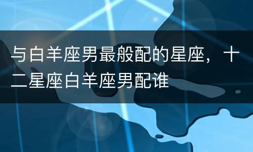 与白羊座男最般配的星座，十二星座白羊座男配谁