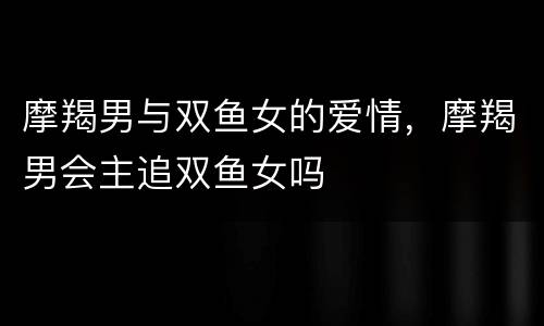 摩羯男与双鱼女的爱情，摩羯男会主追双鱼女吗