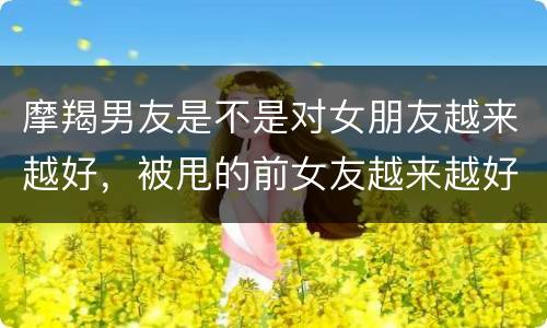 摩羯男友是不是对女朋友越来越好，被甩的前女友越来越好