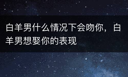 白羊男什么情况下会吻你，白羊男想娶你的表现