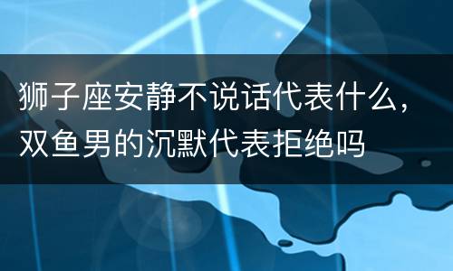狮子座安静不说话代表什么，双鱼男的沉默代表拒绝吗