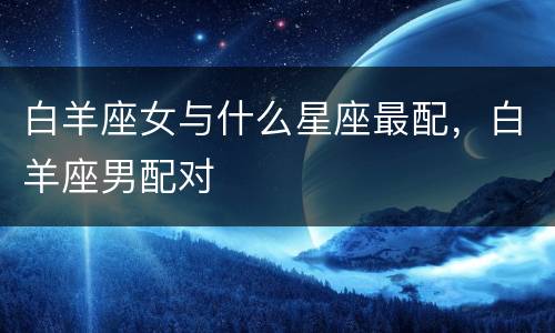白羊座女与什么星座最配，白羊座男配对