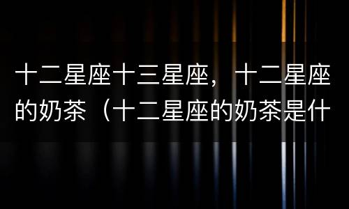 十二星座十三星座，十二星座的奶茶（十二星座的奶茶是什么样的）