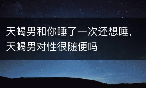 天蝎男和你睡了一次还想睡，天蝎男对性很随便吗