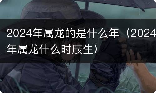 2024年属龙的是什么年（2024年属龙什么时辰生）