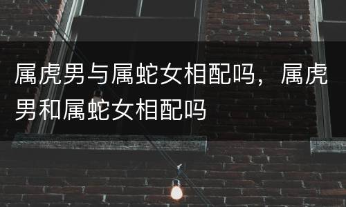 属虎男与属蛇女相配吗，属虎男和属蛇女相配吗