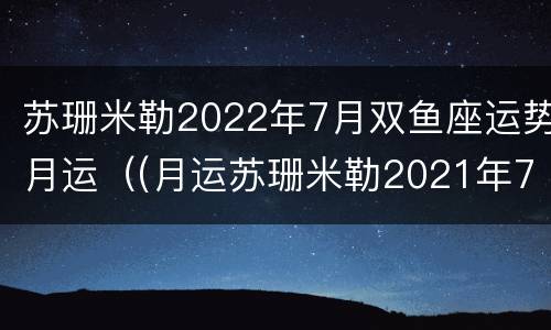 苏珊米勒2022年7月双鱼座运势月运（(月运苏珊米勒2021年7月双鱼座）