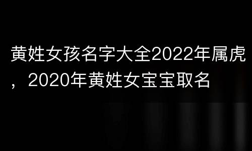 黄姓女孩名字大全2022年属虎，2020年黄姓女宝宝取名