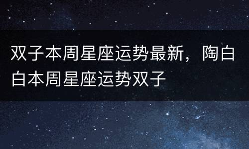 双子本周星座运势最新，陶白白本周星座运势双子