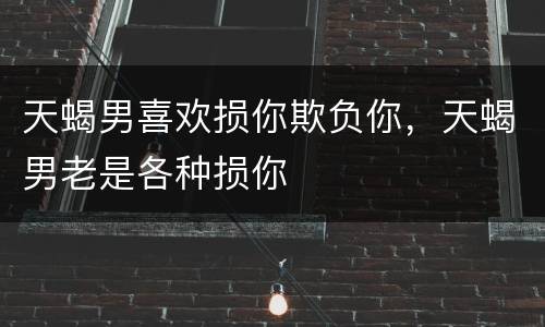 天蝎男喜欢损你欺负你，天蝎男老是各种损你