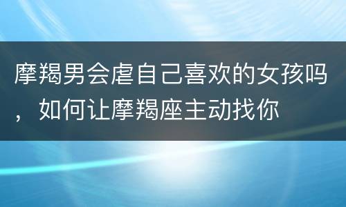 摩羯男会虐自己喜欢的女孩吗，如何让摩羯座主动找你