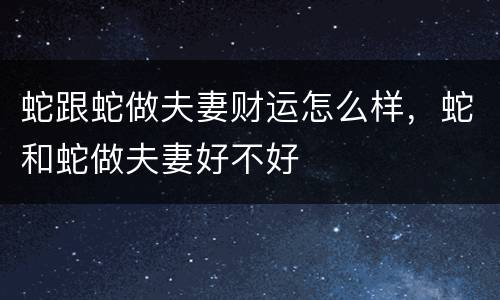 蛇跟蛇做夫妻财运怎么样，蛇和蛇做夫妻好不好