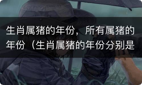 生肖属猪的年份，所有属猪的年份（生肖属猪的年份分别是）