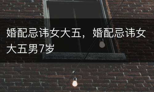 婚配忌讳女大五，婚配忌讳女大五男7岁