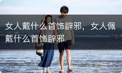 女人戴什么首饰辟邪，女人佩戴什么首饰辟邪
