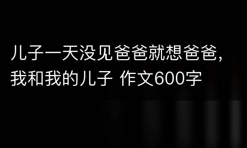 儿子一天没见爸爸就想爸爸，我和我的儿子 作文600字