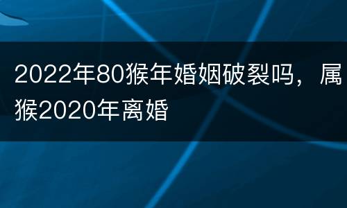 2022年80猴年婚姻破裂吗，属猴2020年离婚