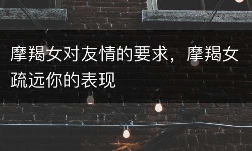 摩羯女对友情的要求，摩羯女疏远你的表现