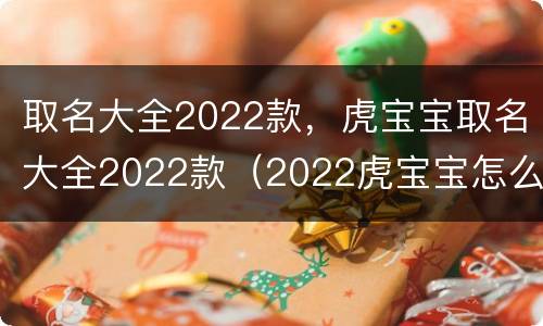 取名大全2022款，虎宝宝取名大全2022款（2022虎宝宝怎么取名）