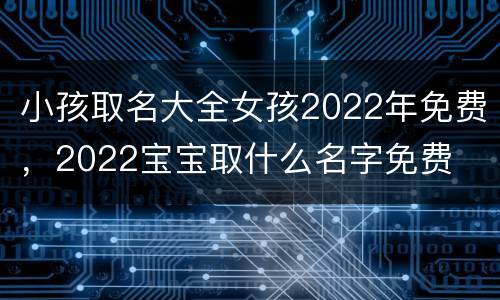 小孩取名大全女孩2022年免费，2022宝宝取什么名字免费