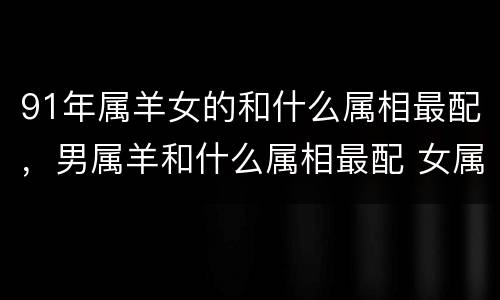 91年属羊女的和什么属相最配，男属羊和什么属相最配 女属羊的
