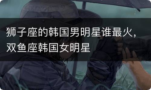 狮子座的韩国男明星谁最火，双鱼座韩国女明星