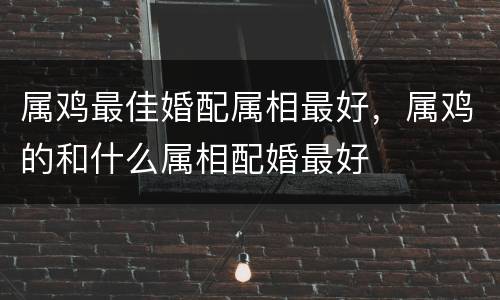 属鸡最佳婚配属相最好，属鸡的和什么属相配婚最好