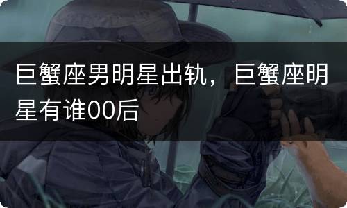 巨蟹座男明星出轨，巨蟹座明星有谁00后