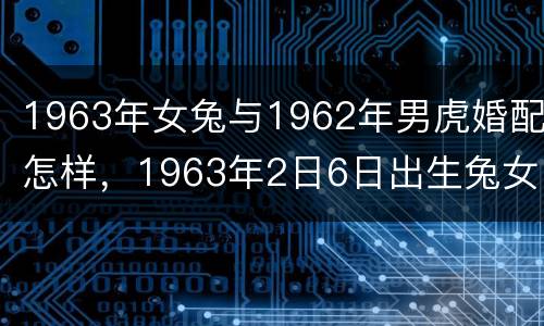 1963年女兔与1962年男虎婚配怎样，1963年2日6日出生兔女跟6