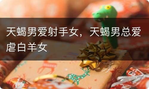 天蝎男爱射手女，天蝎男总爱虐白羊女